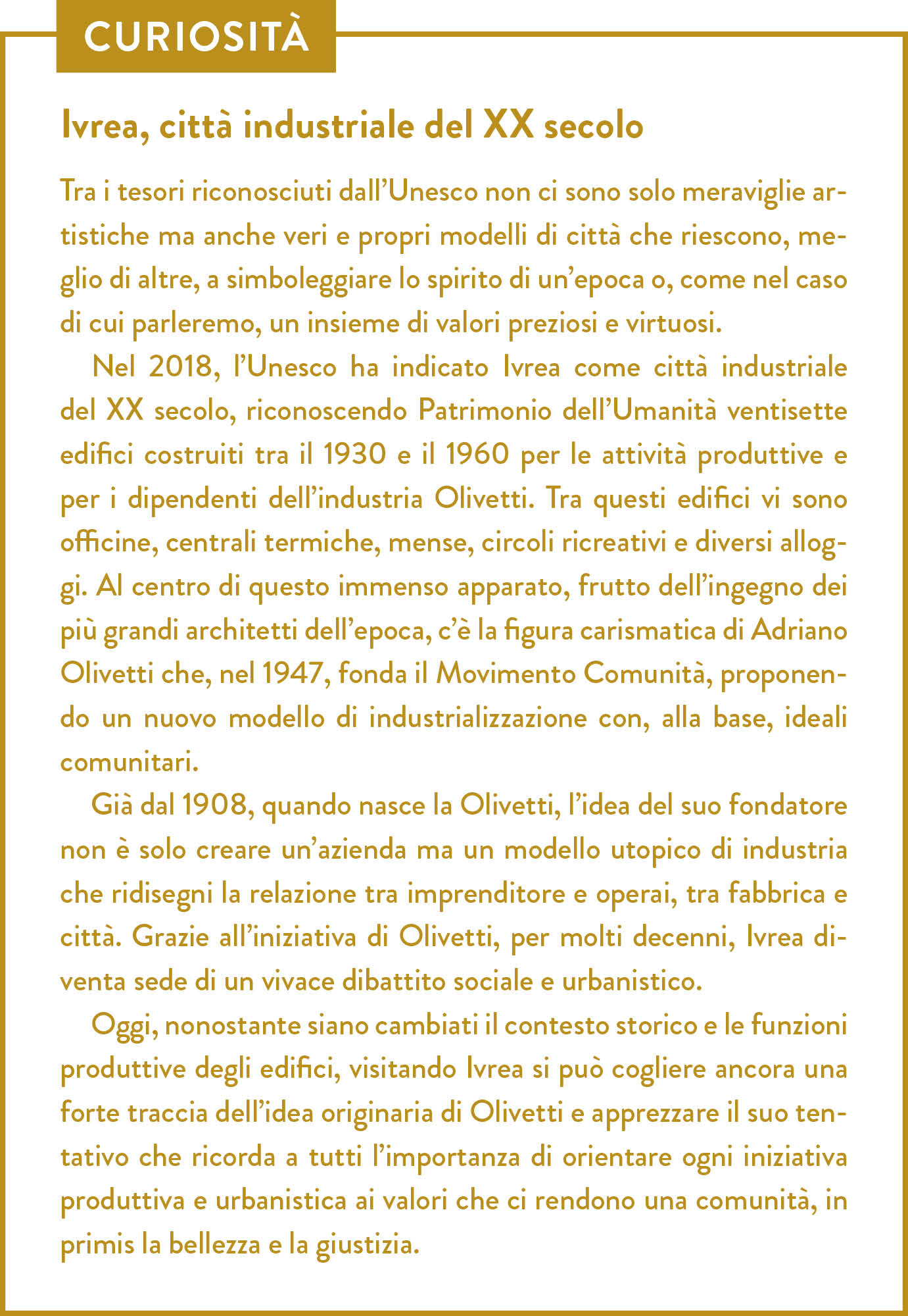 Curiosità. Titolo: Ivrea, città industriale del XX secolo. Tra i tesori riconosciuti dall’Unesco non ci sono solo meraviglie artistiche ma anche veri e propri modelli di città che riescono, meglio di altre, a simboleggiare lo spirito di un’epoca o, come nel caso di cui parleremo, un insieme di valori preziosi e virtuosi. Nel 2018, l’Unesco ha indicato Ivrea come città industriale del XX secolo, riconoscendo Patrimonio dell’Umanità ventisette edifici costruiti tra il 1930 e il 1960 per le attività produttive e per i dipendenti dell’industria Olivetti. Tra questi edifici vi sono officine, centrali termiche, mense, circoli ricreativi e diversi alloggi. Al centro di questo immenso apparato, frutto dell’ingegno dei più grandi architetti dell’epoca, c’è la figura carismatica di Adriano Olivetti che, nel 1947, fonda il Movimento Comunità, proponendo un nuovo modello di industrializzazione con, alla base, ideali comunitari. Già dal 1908, quando nasce la Olivetti, l’idea del suo fondatore non è solo creare un’azienda ma un modello utopico di industria che ridisegni la relazione tra imprenditore e operai, tra fabbrica e città. Grazie all’iniziativa di Olivetti, per molti decenni, Ivrea diventa sede di un vivace dibattito sociale e urbanistico. Oggi, nonostante siano cambiati il contesto storico e le funzioni produttive degli edifici, visitando Ivrea si può cogliere ancora una forte traccia dell’idea originaria di Olivetti e apprezzare il suo tentativo che ricorda a tutti l’importanza di orientare ogni iniziativa produttiva e urbanistica ai valori che ci rendono una comunità, in primis la bellezza e la giustizia.