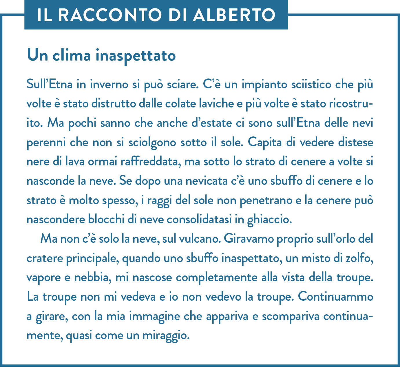 Il racconto di Alberto. Titolo: Un clima inaspettato. Sull’Etna in inverno si può sciare. C’è un impianto sciistico che più volte è stato distrutto dalle colate laviche e più volte è stato ricostruito. Ma pochi sanno che anche d’estate ci sono sull’Etna delle nevi perenni che non si sciolgono sotto il sole. Capita di vedere distese nere di lava ormai raffreddata, ma sotto lo strato di cenere a volte si nasconde la neve. Se dopo una nevicata c’è uno sbuffo di cenere e lo strato è molto spesso, i raggi del sole non penetrano e la cenere può nascondere blocchi di neve consolidatasi in ghiaccio. Ma non c’è solo la neve, sul vulcano. Giravamo proprio sull’orlo del cratere principale, quando uno sbuffo inaspettato, un misto di zolfo, vapore e nebbia, mi nascose completamente alla vista della troupe. La troupe non mi vedeva e io non vedevo la troupe. Continuammo a girare, con la mia immagine che appariva e scompariva continuamente, quasi come un miraggio.