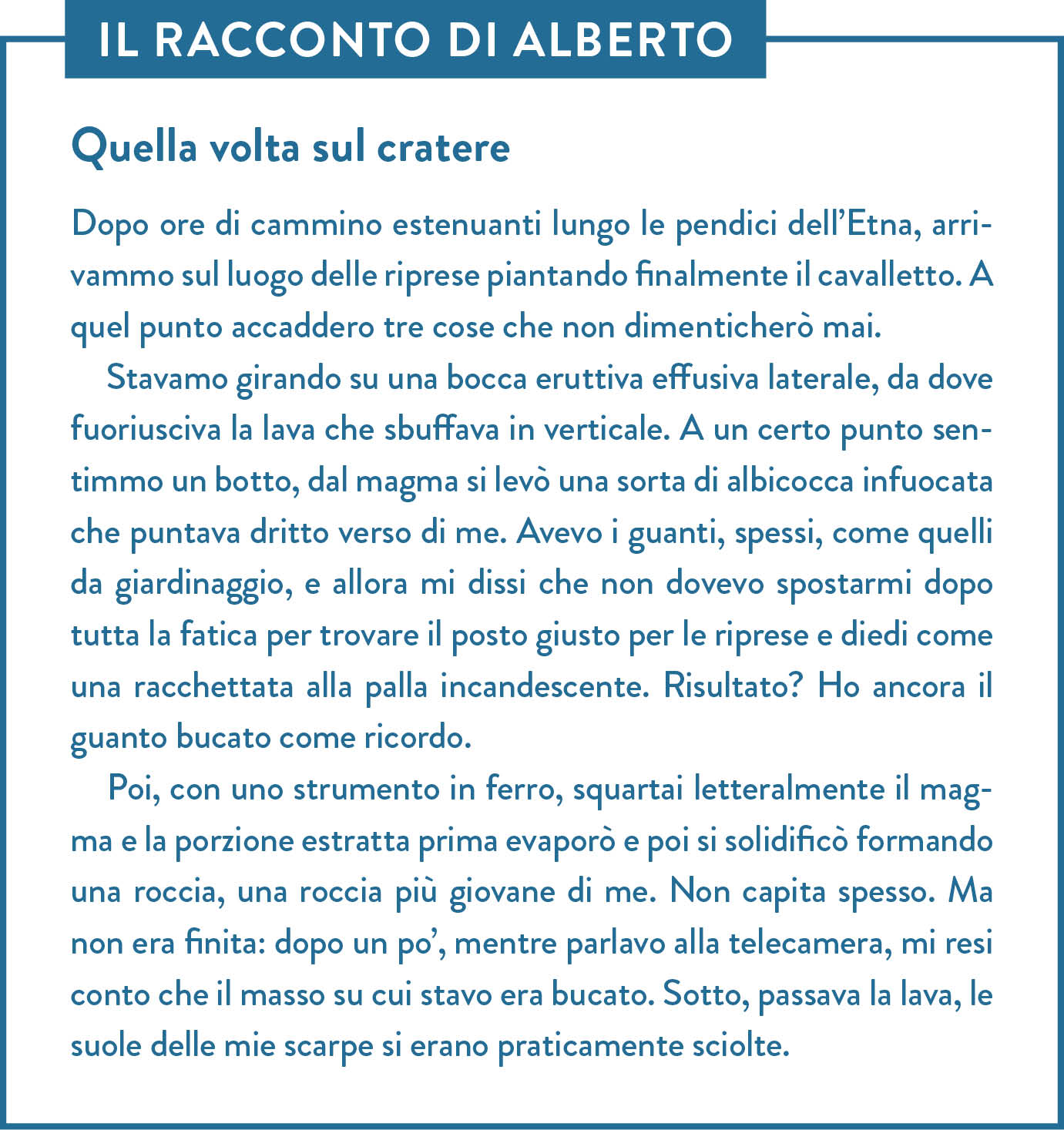 Il racconto di Alberto. Titolo: Quella volta sul cratere.  Dopo ore di cammino estenuanti lungo le pendici dell’Etna, arrivammo sul luogo delle riprese piantando finalmente il cavalletto. A quel punto accaddero tre cose che non dimenticherò mai.  Stavamo girando su una bocca eruttiva effusiva laterale, da dove fuoriusciva la lava che sbuffava in verticale. A un certo punto sentimmo un botto, dal magma si levò una sorta di albicocca infuocata che puntava dritto verso di me. Avevo i guanti, spessi, come quelli da giardinaggio, e allora mi dissi che non dovevo spostarmi dopo tutta la fatica per trovare il posto giusto per le riprese e diedi come una racchettata alla palla incandescente. Risultato? Ho ancora il guanto bucato come ricordo.  Poi, con uno strumento in ferro, squartai letteralmente il magma e la porzione estratta prima evaporò e poi si solidificò formando una roccia, una roccia più giovane di me. Non capita spesso. Ma non era finita: dopo un po’, mentre parlavo alla telecamera, mi resi conto che il masso su cui stavo era bucato. Sotto, passava la lava, le suole delle mie scarpe si erano praticamente sciolte.