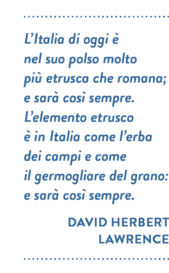 Citazione di L’Italia di David Herbert Lawrence. L'Italia di oggi è nel suo polso molto  più etrusca che romana; e sarà così sempre. L’elemento etrusco è in Italia come l’erba dei campi e come il germogliare del grano: e sarà così sempre. 