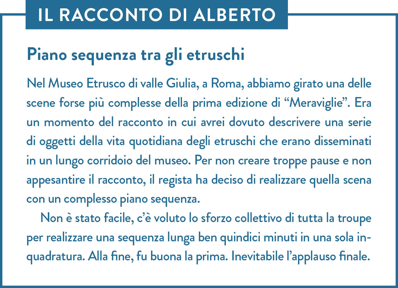 Il racconto di Alberto. Titolo: Piano sequenza tra gli etruschi. Nel Museo Etrusco di valle Giulia, a Roma, abbiamo girato una delle scene forse più complesse della prima edizione di “Meraviglie”. Era un momento del racconto in cui avrei dovuto descrivere una serie di oggetti della vita quotidiana degli etruschi che erano disseminati in un lungo corridoio del museo. Per non creare troppe pause e non appesantire il racconto, il regista ha deciso di realizzare quella scena con un complesso piano sequenza. Non è stato facile, c’è voluto lo sforzo collettivo di tutta la troupe per realizzare una sequenza lunga ben quindici minuti in una sola inquadratura. Alla fine, fu buona la prima. Inevitabile l’applauso finale.