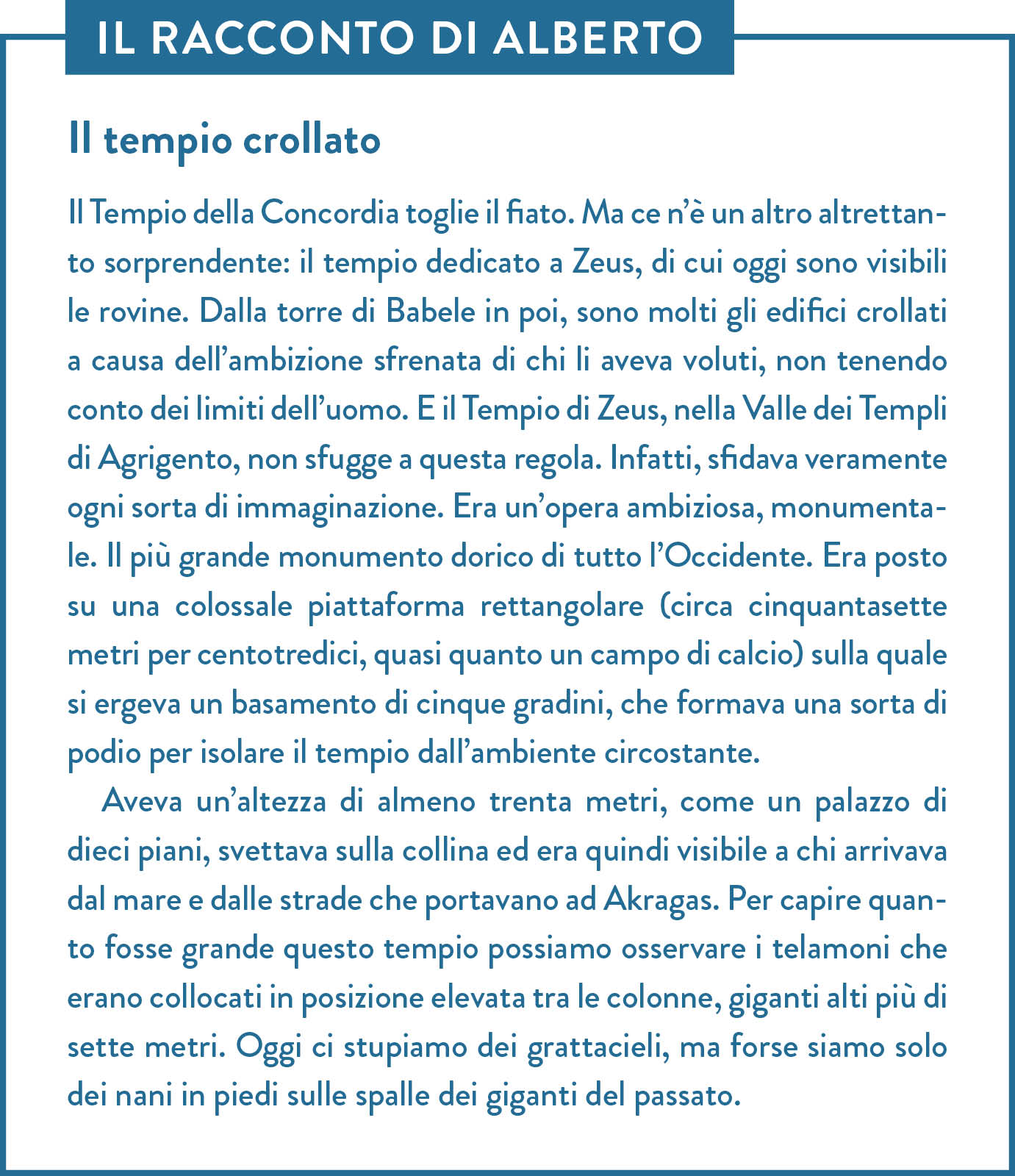 Il racconto di Alberto. Titolo: Il tempio crollato. Il Tempio della Concordia toglie il fiato. Ma ce n’è un altro altrettanto sorprendente: il tempio dedicato a Zeus, di cui oggi sono visibili le rovine. Dalla torre di Babele in poi, sono molti gli edifici crollati a causa dell’ambizione sfrenata di chi li aveva voluti, non tenendo conto dei limiti dell’uomo. E il Tempio di Zeus, nella Valle dei Templi di Agrigento, non sfugge a questa regola. Infatti, sfidava veramente ogni sorta di immaginazione. Era un’opera ambiziosa, monumentale. Il più grande monumento dorico di tutto l’Occidente. Era posto su una colossale piattaforma rettangolare (circa cinquantasette metri per centotredici, quasi quanto un campo di calcio) sulla quale si ergeva un basamento di cinque gradini, che formava una sorta di podio per isolare il tempio dall’ambiente circostante. Aveva un’altezza di almeno trenta metri, come un palazzo di dieci piani, svettava sulla collina ed era quindi visibile a chi arrivava dal mare e dalle strade che portavano ad Akragas. Per capire quanto fosse grande questo tempio possiamo osservare i telamoni che erano collocati in posizione elevata tra le colonne, giganti alti più di sette metri. Oggi ci stupiamo dei grattacieli, ma forse siamo solo dei nani in piedi sulle spalle dei giganti del passato.