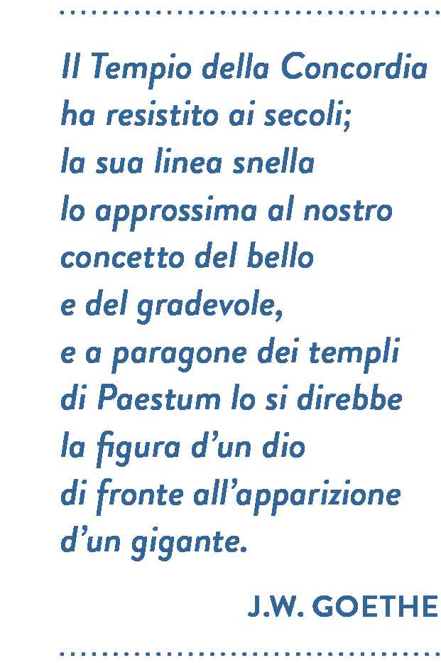 Citazione di J.W. Goethe. Il Tempio della Concordia ha resistito ai secoli; la sua linea snella lo approssima al nostro concetto del bello e del gradevole, e a paragone dei templi di Paestum lo si direbbe la figura d’un dio di fronte all’apparizione d’un gigante.