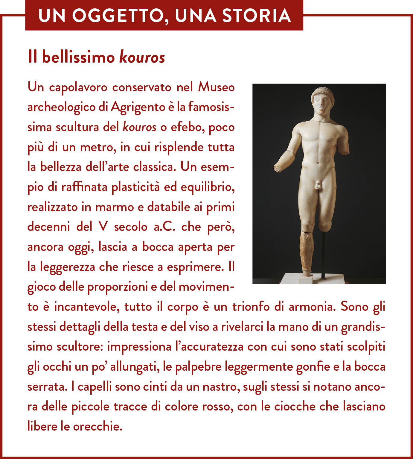 Box Un oggetto una storia. Titolo: Il bellissimo kouros. Un capolavoro conservato nel Museo archeologico di Agrigento è la famosissima scultura del kouros o efebo, poco più di un metro, in cui risplende tutta la bellezza dell’arte classica. Un esempio di raffinata plasticità ed equilibrio, realizzato in marmo e databile ai primi decenni del V secolo a.C. che però, ancora oggi, lascia a bocca aperta per la leggerezza che riesce a esprimere. Il gioco delle proporzioni e del movimento è incantevole, tutto il corpo è un trionfo di armonia. Sono gli stessi dettagli della testa e del viso a rivelarci la mano di un grandissimo scultore: impressiona l’accuratezza con cui sono stati scolpiti gli occhi un po’ allungati, le palpebre leggermente gonfie e la bocca serrata. I capelli sono cinti da un nastro, sugli stessi si notano ancora delle piccole tracce di colore rosso, con le ciocche che lasciano libere le orecchie. 