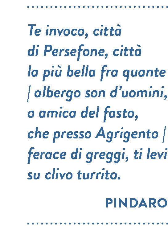 Citazione di Pindaro. Te invoco, città di Persefone, città la più bella fra quante albergo son d’uomini, o amica del fasto, che presso Agrigento ferace di greggi, ti levi su clivo turrito.