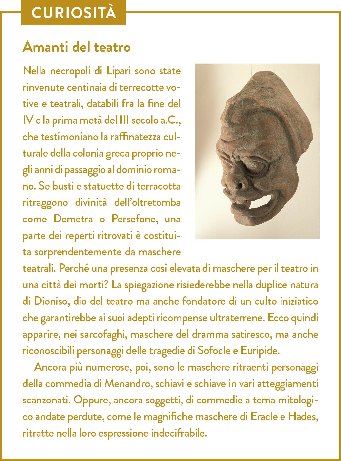 Curiosità. Titolo: Amanti del teatro. Nella necropoli di Lipari sono state rinvenute centinaia di terrecotte votive e teatrali, databili fra la fine del IV e la prima metà del III secolo a.C., che testimoniano la raffinatezza culturale della colonia greca proprio negli anni di passaggio al dominio romano. Se busti e statuette di terracotta ritraggono divinità dell’oltretomba come Demetra o Persefone, una parte dei reperti ritrovati è costituita sorprendentemente da maschere teatrali. Perché una presenza così elevata di maschere per il teatro in una città dei morti? La spiegazione risiederebbe nella duplice natura di Dioniso, dio del teatro ma anche fondatore di un culto iniziatico che garantirebbe ai suoi adepti ricompense ultraterrene. Ecco quindi apparire, nei sarcofaghi, maschere del dramma satiresco, ma anche riconoscibili personaggi delle tragedie di Sofocle e Euripide.  Ancora più numerose, poi, sono le maschere ritraenti personaggi della commedia di Menandro, schiavi e schiave in vari atteggiamenti scanzonati. Oppure, ancora soggetti, di commedie a tema mitologico andate perdute, come le magnifiche maschere di Eracle e Hades, ritratte nella loro espressione indecifrabile.