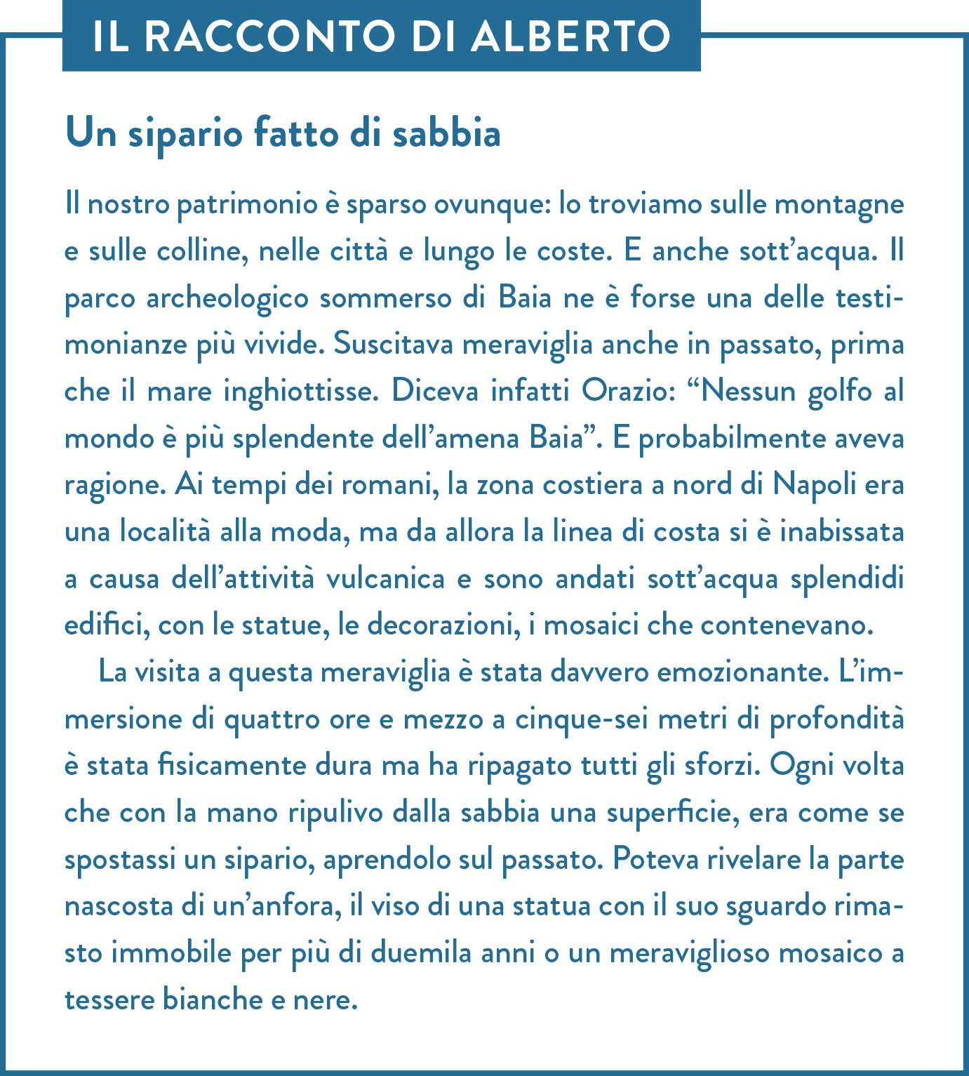 Il racconto di Alberto. Titolo: Un sipario fatto di sabbia. Il nostro patrimonio è sparso ovunque: lo troviamo sulle montagne e sulle colline, nelle città e lungo le coste. E anche sott’acqua. Il parco archeologico sommerso di Baia ne è forse una delle testimonianze più vivide. Suscitava meraviglia anche in passato, prima che il mare inghiottisse. Diceva infatti Orazio: “Nessun golfo al mondo è più splendente dell’amena Baia”. E probabilmente aveva ragione. Ai tempi dei romani, la zona costiera a nord di Napoli era una località alla moda, ma da allora la linea di costa si è inabissata a causa dell’attività vulcanica e sono andati sott’acqua splendidi edifici, con le statue, le decorazioni, i mosaici che contenevano. La visita a questa meraviglia è stata davvero emozionante. L’immersione di quattro ore e mezzo a cinque-sei metri di profondità è stata fisicamente dura ma ha ripagato tutti gli sforzi. Ogni volta che con la mano ripulivo dalla sabbia una superficie, era come se spostassi un sipario, aprendolo sul passato. Poteva rivelare la parte nascosta di un’anfora, il viso di una statua con il suo sguardo rimasto immobile per più di duemila anni o un meraviglioso mosaico a tessere bianche e nere.