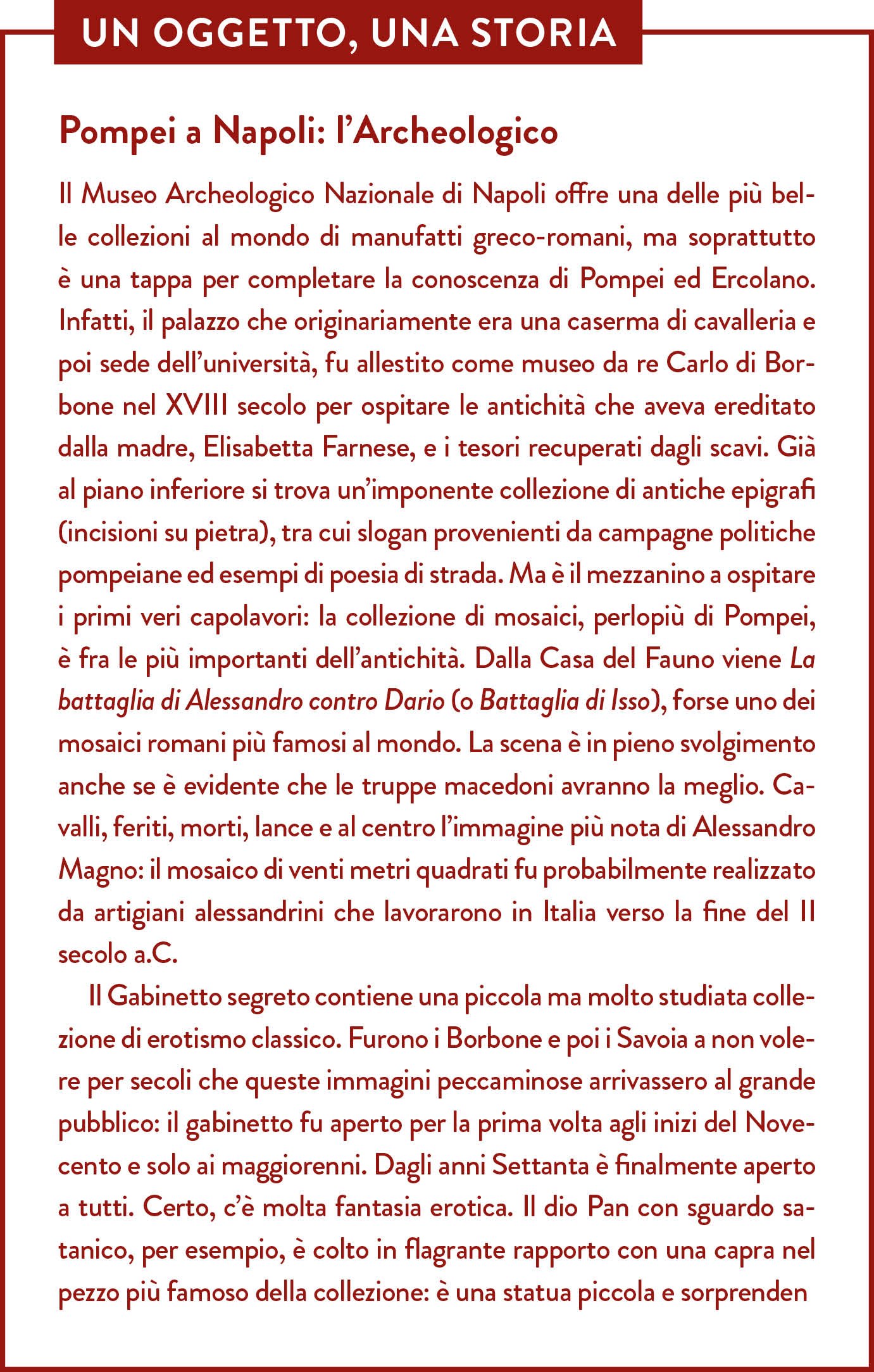 Box Un oggetto una storia. Titolo: Pompei a Napoli: l’Archeologico (prima parte). Il Museo Archeologico Nazionale di Napoli offre una delle più belle collezioni al mondo di manufatti greco-romani, ma soprattutto è una tappa per completare la conoscenza di Pompei ed Ercolano. Infatti, il palazzo che originariamente era una caserma di cavalleria e poi sede dell’università, fu allestito come museo da re Carlo di Borbone nel XVIII secolo per ospitare le antichità che aveva ereditato dalla madre, Elisabetta Farnese, e i tesori recuperati dagli scavi. Già al piano inferiore si trova un’imponente collezione di antiche epigrafi (incisioni su pietra), tra cui slogan provenienti da campagne politiche pompeiane ed esempi di poesia di strada. Ma è il mezzanino a ospitare i primi veri capolavori: la collezione di mosaici, perlopiù di Pompei, è fra le più importanti dell’antichità. Dalla Casa del Fauno viene La battaglia di Alessandro contro Dario (o Battaglia di Isso), forse uno dei mosaici romani più famosi al mondo. La scena è in pieno svolgimento anche se è evidente che le truppe macedoni avranno la meglio. Cavalli, feriti, morti, lance e al centro l’immagine più nota di Alessandro Magno: il mosaico di venti metri quadrati fu probabilmente realizzato da artigiani alessandrini che lavorarono in Italia verso la fine del II secolo a.C.  Il Gabinetto segreto contiene una piccola ma molto studiata collezione di erotismo classico. Furono i Borbone e poi i Savoia a non volere per secoli che queste immagini peccaminose arrivassero al grande pubblico: il gabinetto fu aperto per la prima volta agli inizi del Novecento e solo ai maggiorenni. Dagli anni Settanta è finalmente aperto a tutti. (continua)