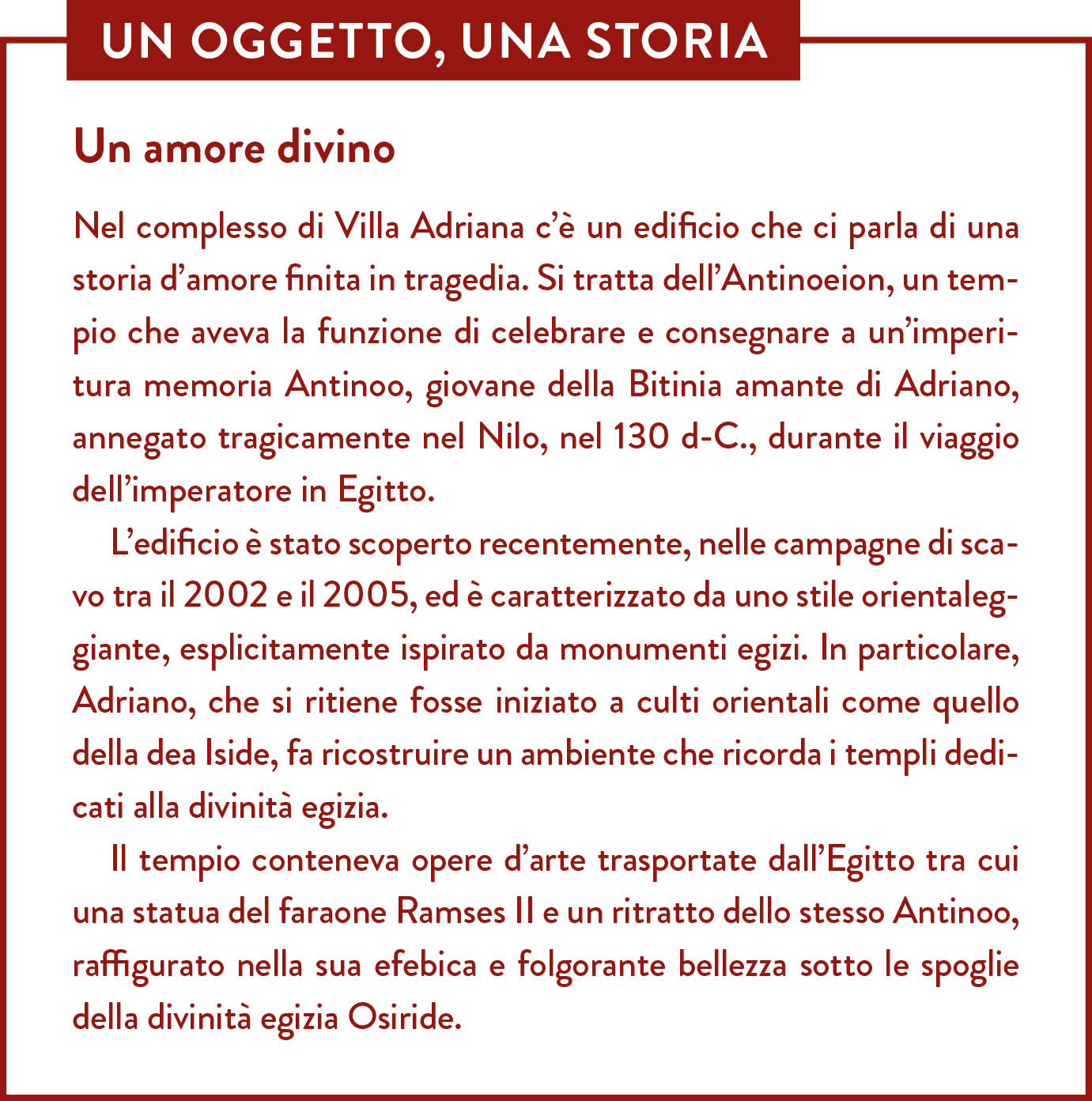 Box Un oggetto una storia. Titolo: Un amore divino. Nel complesso di Villa Adriana c’è un edificio che ci parla di una storia d’amore finita in tragedia. Si tratta dell’Antinoeion, un tempio che aveva la funzione di celebrare e consegnare a un’imperitura memoria Antinoo, giovane della Bitinia amante di Adriano, annegato tragicamente nel Nilo, nel 130 d-C., durante il viaggio dell’imperatore in Egitto. L’edificio è stato scoperto recentemente, nelle campagne di scavo tra il 2002 e il 2005, ed è caratterizzato da uno stile orientaleggiante, esplicitamente ispirato da monumenti egizi. In particolare, Adriano, che si ritiene fosse iniziato a culti orientali come quello della dea Iside, fa ricostruire un ambiente che ricorda i templi dedicati alla divinità egizia.  Il tempio conteneva opere d’arte trasportate dall’Egitto tra cui una statua del faraone Ramses II e un ritratto dello stesso Antinoo, raffigurato nella sua efebica e folgorante bellezza sotto le spoglie della divinità egizia Osiride.