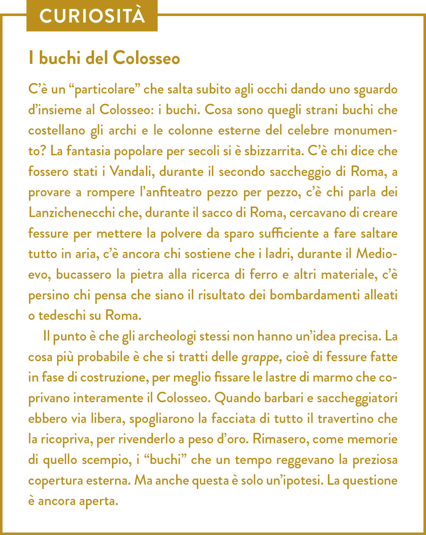 Curiosità. Titolo: I buchi del Colosseo. C’è un “particolare” che salta subito agli occhi dando uno sguardo d’insieme al Colosseo: i buchi. Cosa sono quegli strani buchi che costellano gli archi e le colonne esterne del celebre monumento? La fantasia popolare per secoli si è sbizzarrita. C’è chi dice che fossero stati i Vandali, durante il secondo saccheggio di Roma, a provare a rompere l’anfiteatro pezzo per pezzo, c’è chi parla dei Lanzichenecchi che, durante il sacco di Roma, cercavano di creare fessure per mettere la polvere da sparo sufficiente a fare saltare tutto in aria, c’è ancora chi sostiene che i ladri, durante il Medioevo, bucassero la pietra alla ricerca di ferro e altri materiale, c’è persino chi pensa che siano il risultato dei bombardamenti alleati o tedeschi su Roma.  Il punto è che gli archeologi stessi non hanno un’idea precisa. La cosa più probabile è che si tratti delle grappe, cioè di fessure fatte in fase di costruzione, per meglio fissare le lastre di marmo che coprivano interamente il Colosseo. Quando barbari e saccheggiatori ebbero via libera, spogliarono la facciata di tutto il travertino che la ricopriva, per rivenderlo a peso d’oro. Rimasero, come memorie di quello scempio, i “buchi” che un tempo reggevano la preziosa copertura esterna. Ma anche questa è solo un’ipotesi. La questione è ancora aperta.