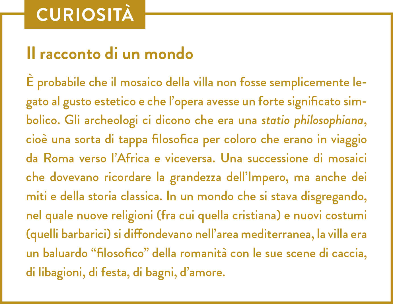 Curiosità. Titolo: Il racconto di un mondo. È probabile che il mosaico della villa non fosse semplicemente legato al gusto estetico e che l’opera avesse un forte significato simbolico. Gli archeologi ci dicono che era una statio philosophiana, cioè una sorta di tappa filosofica per coloro che erano in viaggio da Roma verso l’Africa e viceversa. Una successione di mosaici che dovevano ricordare la grandezza dell’Impero, ma anche dei miti e della storia classica. In un mondo che si stava disgregando, nel quale nuove religioni (fra cui quella cristiana) e nuovi costumi (quelli barbarici) si diffondevano nell’area mediterranea, la villa era un baluardo “filosofico” della romanità con le sue scene di caccia, di libagioni, di festa, di bagni, d’amore. 