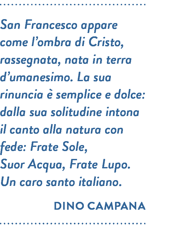 Citazione di Dino Campana. San Francesco appare come l’ombra di Cristo, rassegnata, nata in terra d’umanesimo. La sua rinuncia è semplice e dolce: dalla sua solitudine intona il canto alla natura con fede: Frate Sole, Suor Acqua, Frate Lupo. Un caro santo italiano.