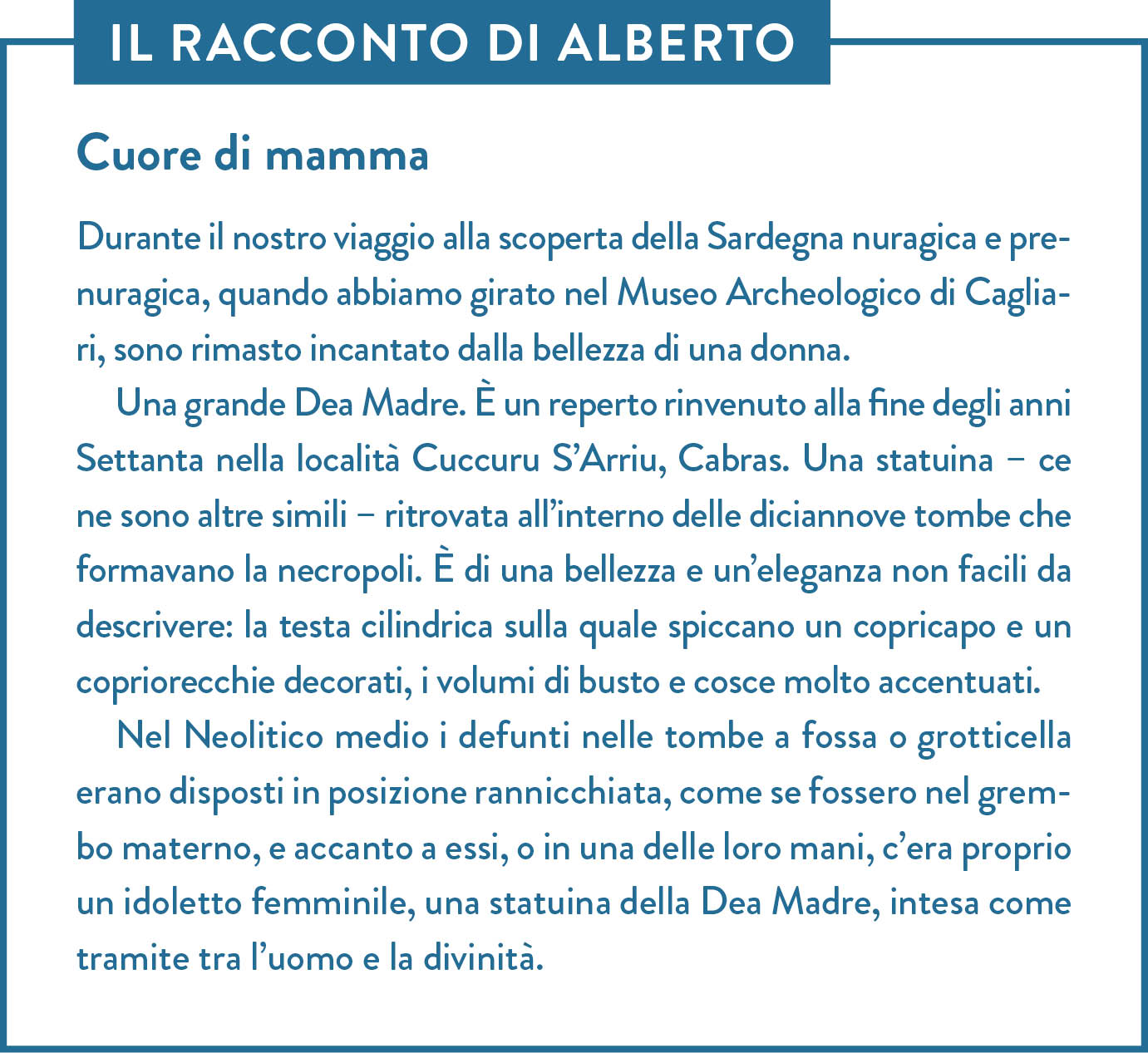 Il racconto di Alberto. Titolo: Cuore di mamma. Durante il nostro viaggio alla scoperta della Sardegna nuragica e prenuragica, quando abbiamo girato nel Museo Archeologico di Cagliari, sono rimasto incantato dalla bellezza di una donna.  Una grande Dea Madre. È un reperto rinvenuto alla fine degli anni Settanta nella località Cuccuru S’Arriu, Cabras. Una statuina – ce ne sono altre simili – ritrovata all’interno delle diciannove tombe che formavano la necropoli. È di una bellezza e un’eleganza non facili da descrivere: la testa cilindrica sulla quale spiccano un copricapo e un copriorecchie decorati, i volumi di busto e cosce molto accentuati.  Nel Neolitico medio i defunti nelle tombe a fossa o grotticella erano disposti in posizione rannicchiata, come se fossero nel grembo materno, e accanto a essi, o in una delle loro mani, c’era proprio un idoletto femminile, una statuina della Dea Madre, intesa come tramite tra l’uomo e la divinità.