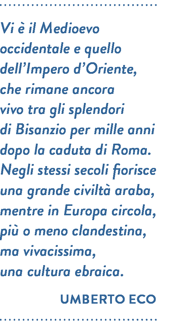 Citazione di Umberto Eco. Vi è il Medioevo occidentale e quello dell’Impero d’Oriente,  che rimane ancora vivo tra gli splendori di Bisanzio per mille anni dopo la caduta di Roma. Negli stessi secoli fiorisce una grande civiltà araba, mentre in Europa circola, più o meno clandestina, ma vivacissima, una cultura ebraica.