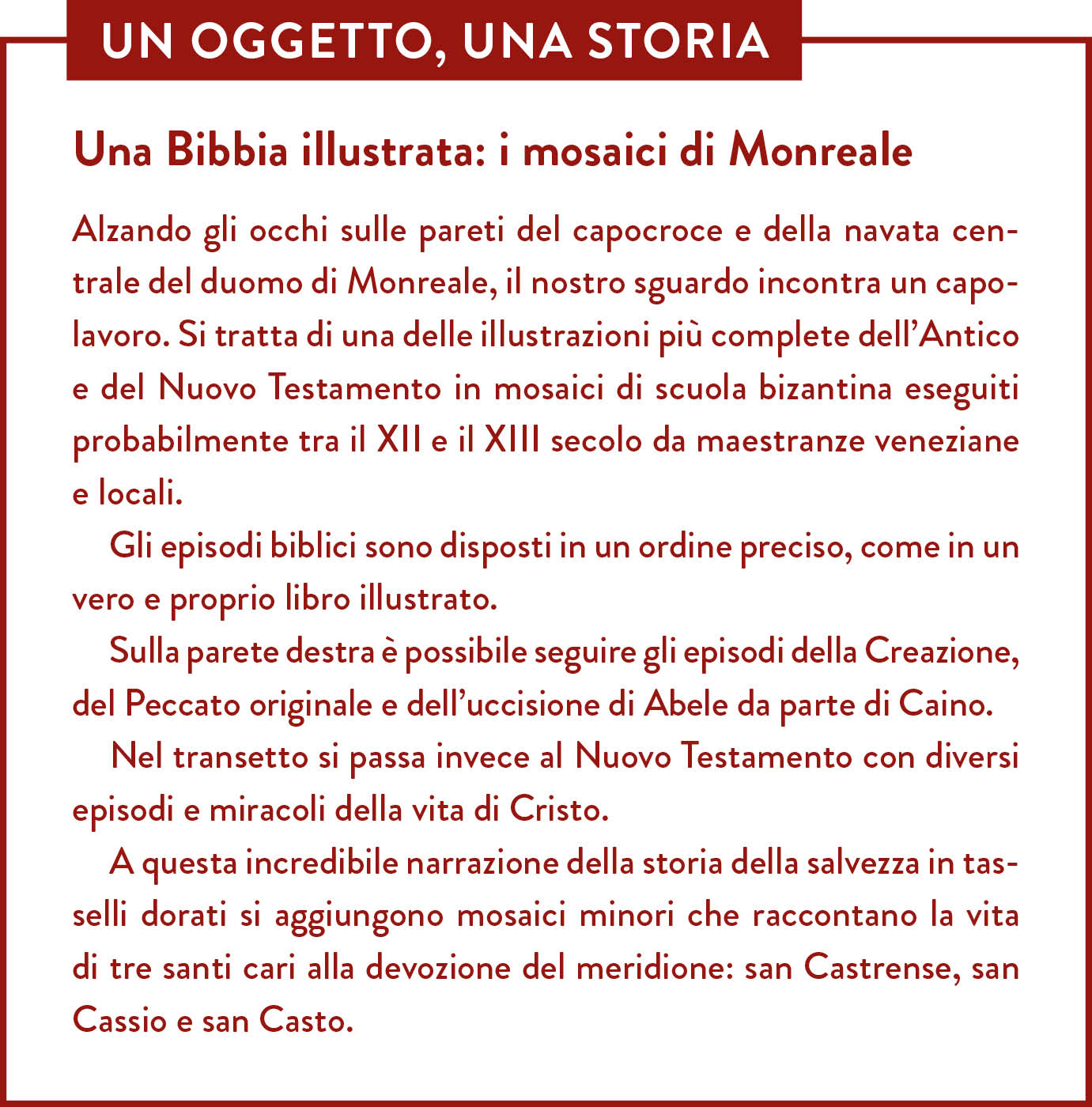 Box Un oggetto una storia. Titolo: Una Bibbia illustrata: i mosaici di Monreale. Alzando gli occhi sulle pareti del capocroce e della navata centrale del duomo di Monreale, il nostro sguardo incontra un capolavoro. Si tratta di una delle illustrazioni più complete dell’Antico e del Nuovo Testamento in mosaici di scuola bizantina eseguiti probabilmente tra il XII e il XIII secolo da maestranze veneziane e locali.  Gli episodi biblici sono disposti in un ordine preciso, come in un vero e proprio libro illustrato. Sulla parete destra è possibile seguire gli episodi della Creazione, del Peccato originale e dell’uccisione di Abele da parte di Caino. Nel transetto si passa invece al Nuovo Testamento con diversi episodi e miracoli della vita di Cristo. A questa incredibile narrazione della storia della salvezza in tasselli dorati si aggiungono mosaici minori che raccontano la vita di tre santi cari alla devozione del meridione: san Castrense, san Cassio e san Casto.