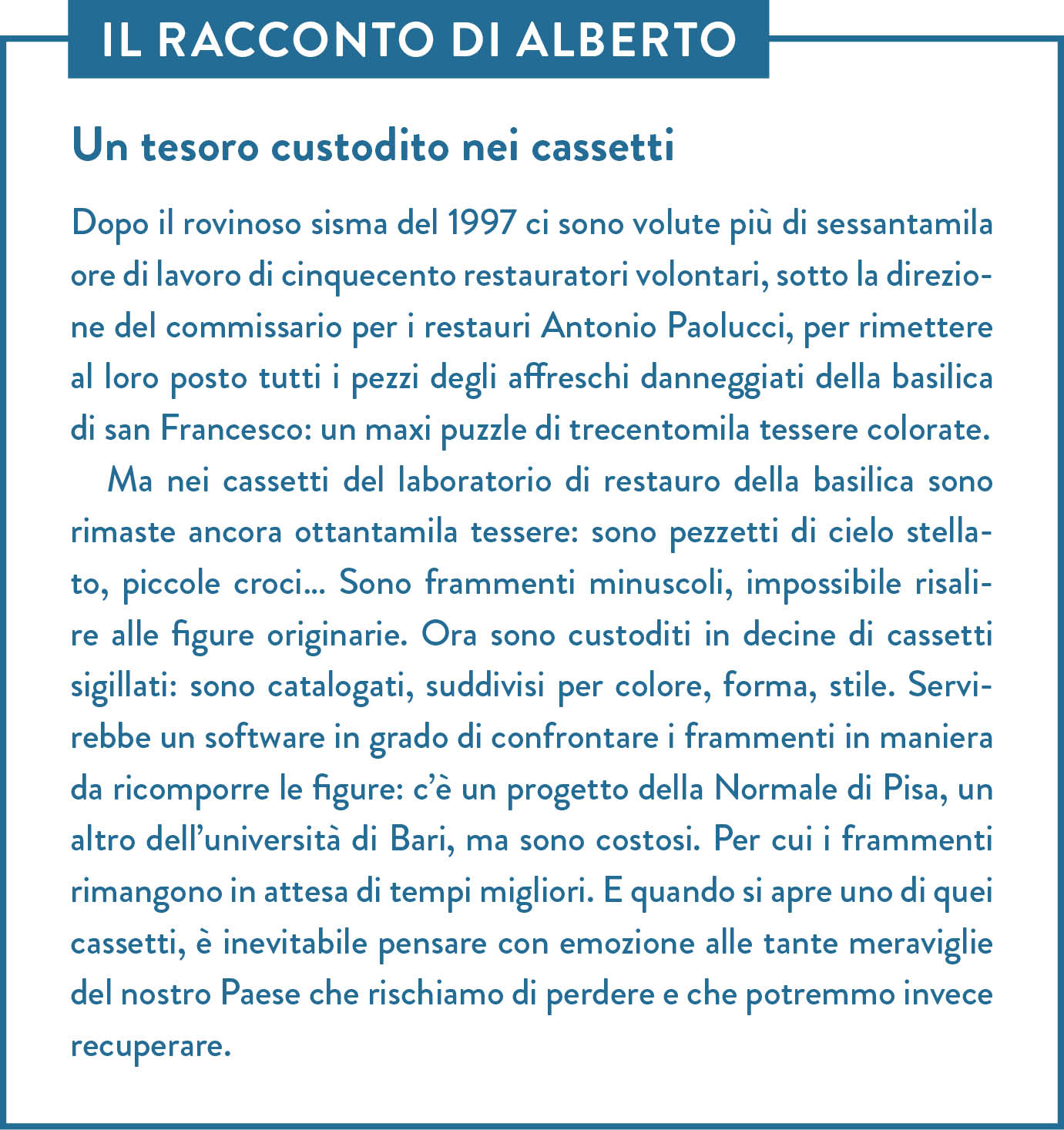 Il racconto di Alberto. Titolo: Un tesoro custodito nei cassetti. Dopo il rovinoso sisma del 1997 ci sono volute più di sessantamila ore di lavoro di cinquecento restauratori volontari, sotto la direzione del commissario per i restauri Antonio Paolucci, per rimettere al loro posto tutti i pezzi degli affreschi danneggiati della basilica di san Francesco: un maxi puzzle di trecentomila tessere colorate. Ma nei cassetti del laboratorio di restauro della basilica sono rimaste ancora ottantamila tessere: sono pezzetti di cielo stellato, piccole croci… Sono frammenti minuscoli, impossibile risalire alle figure originarie. Ora sono custoditi in decine di cassetti sigillati: sono catalogati, suddivisi per colore, forma, stile. Servirebbe un software in grado di confrontare i frammenti in maniera da ricomporre le figure: c’è un progetto della Normale di Pisa, un altro dell’università di Bari, ma sono costosi. Per cui i frammenti rimangono in attesa di tempi migliori. E quando si apre uno di quei cassetti, è inevitabile pensare con emozione alle tante meraviglie del nostro Paese che rischiamo di perdere e che potremmo invece recuperare.