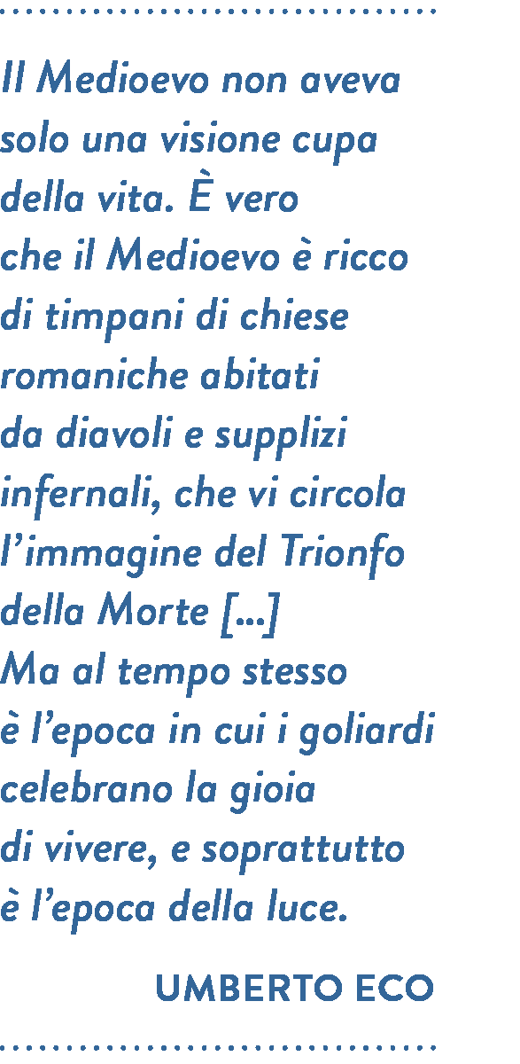 Citazione di Umberto Eco. Il Medioevo non aveva solo una visione cupa della vita. È vero che il Medioevo è ricco di timpani di chiese romaniche abitati da diavoli e supplizi infernali, che vi circola l’immagine del Trionfo della Morte […] Ma al tempo stesso è l’epoca in cui i goliardi celebrano la gioia di vivere, e soprattutto è l’epoca della luce.