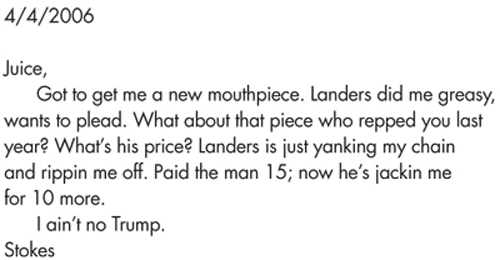 4/4/2006 Juice, Got to get me a new mouthpiece. Landers did me greasy, wants to plead. What about that piece who repped you last year? What’s his price? Landers is just yanking my chain and rippin me off. Paid the man 15; now he’s jackin me for 10 more. I ain’t no Trump. Stokes