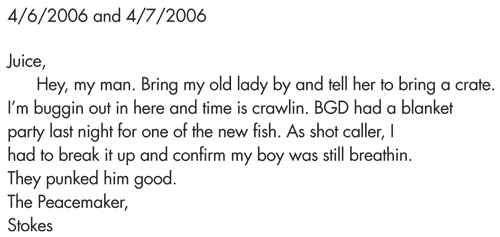 4/6/2006 and 4/7/2006 Juice, Hey, my man. Bring my old lady by and tell her to bring a crate. I’m buggin out in here and time is crawlin. BGD had a blanket party last night for one of the new fish. As shot caller, I had to break it up and confirm my boy was still breathin. They punked him good. The Peacemaker, Stokes