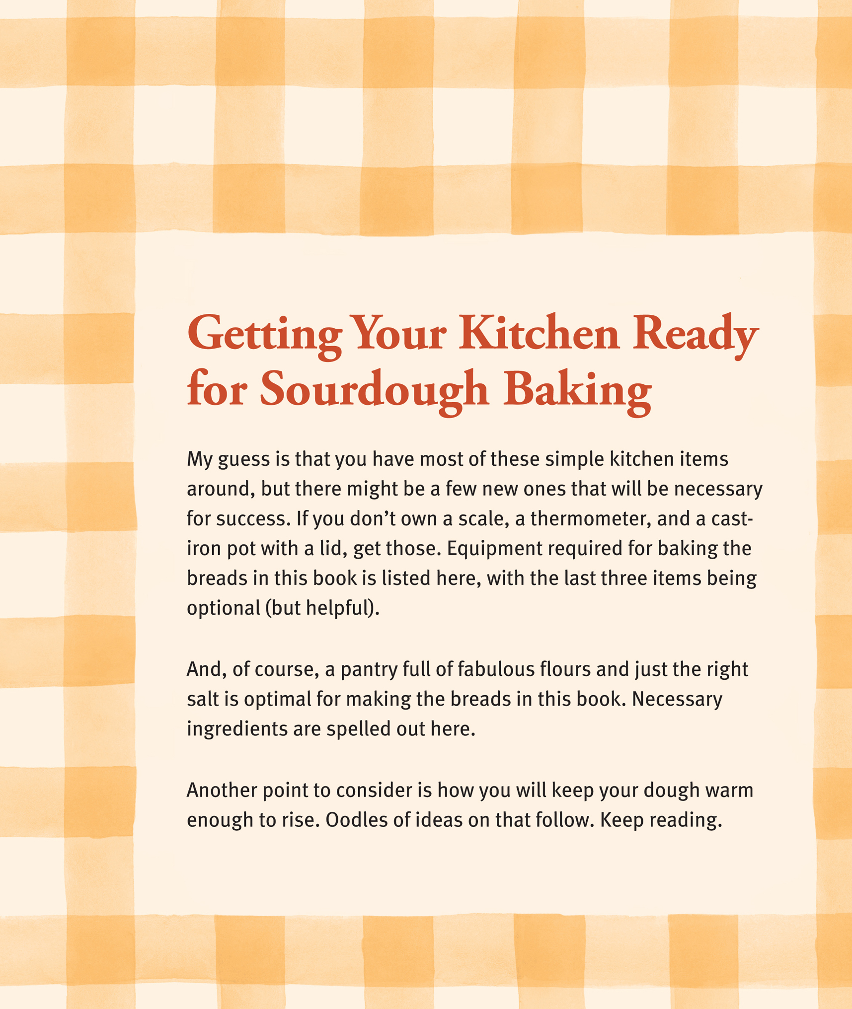 Getting Your Kitchen Ready for Sourdough Baking: My guess is that you have most of these simple kitchen items around, but there might be a few new ones that will be necessary for success. If you don’t own a scale, a thermometer, and a cast-iron pot with a lid, get those. Equipment required for baking the breads in this book is listed here, with the last three items being optional (but helpful). And, of course, a pantry full of fabulous flours and just the right salt is optimal for making the breads in this book. Necessary ingredients are spelled out here. Another point to consider is how you will keep your dough warm enough to rise. Oodles of ideas on that follow. Keep reading.