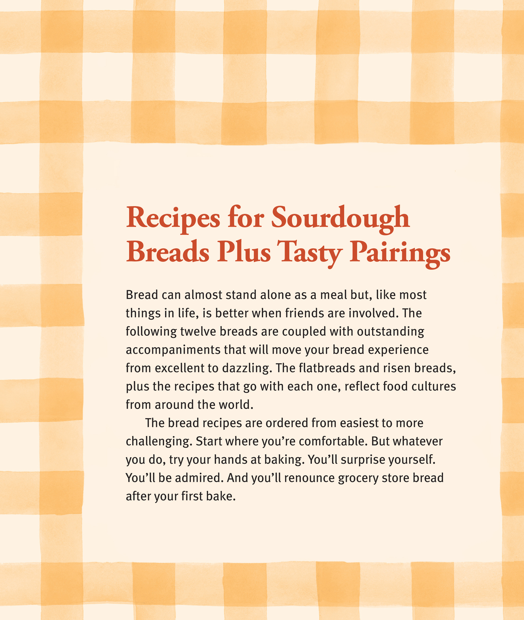 Recipes for Sourdough Breads Plus Tasty Pairings: Bread can almost stand alone as a meal but, like most things in life, is better when friends are involved. The following twelve breads are coupled with outstanding accompaniments that will move your bread experience from excellent to dazzling. The flatbreads and risen breads, plus the recipes that go with each one, reflect food cultures from around the world. The bread recipes are ordered from easiest to more challenging. Start where you’re comfortable. But whatever you do, try your hands at baking. You’ll surprise yourself. You’ll be admired. And you’ll renounce grocery store bread after your first bake.