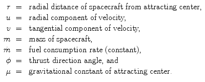 
$$\displaystyle\begin{array}{rcl} r& =& \mbox{ radial distance of spacecraft from attracting center,} {}\\ u& =& \mbox{ radial component of velocity,} {}\\ v& =& \mbox{ tangential component of velocity,} {}\\ m& =& \mbox{ mass of spacecraft,} {}\\ \dot{m}& =& \mbox{ fuel consumption rate (constant),} {}\\ \phi & =& \mbox{ thrust direction angle, and} {}\\ \mu & =& \mbox{ gravitational constant of attracting center.} {}\\ \end{array}$$
