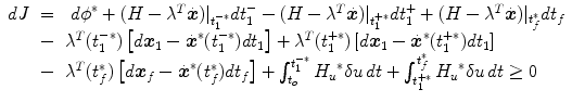 
$$\displaystyle\begin{array}{rcl} dJ& =& \ {d\phi }^{{\ast}} + (H -{\lambda }^{T}\dot{\boldsymbol{x}})\vert _{ t_{1}^{-{\ast}}}dt_{1}^{-}- (H -{\lambda }^{T}\dot{\boldsymbol{x}})\vert _{ t_{1}^{+{\ast}}}dt_{1}^{+} + (H -{\lambda }^{T}\dot{\boldsymbol{x}})\vert _{ t_{f}^{{\ast}}}dt_{f} \\ & -&{ \lambda }^{T}(t_{ 1}^{-{\ast}})\left [d\boldsymbol{x}_{ 1} -\dot{\boldsymbol{ {x}}}^{{\ast}}(t_{ 1}^{-{\ast}})dt_{ 1}\right ] +{ \lambda }^{T}(t_{ 1}^{+{\ast}})\left [d\boldsymbol{x}_{ 1} -\dot{\boldsymbol{ {x}}}^{{\ast}}(t_{ 1}^{+{\ast}})dt_{ 1}\right ] \\ & -&{ \lambda }^{T}(t_{ f}^{{\ast}})\left [d\boldsymbol{x}_{ f} -\dot{\boldsymbol{ {x}}}^{{\ast}}(t_{ f}^{{\ast}})dt_{ f}\right ] +\int _{ t_{o}}^{t_{1}^{-{\ast}} }{H_{u}}^{{\ast}}\delta u\,dt +\int _{ t_{1}^{+{\ast}}}^{t_{f}^{{\ast}} }{H_{u}}^{{\ast}}\delta u\,dt \geq 0{}\end{array}$$
