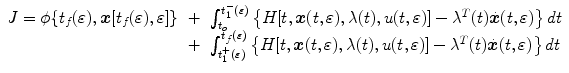 
$$\displaystyle\begin{array}{rcl} J =\phi \{ t_{f}(\varepsilon ),\boldsymbol{x}[t_{f}(\varepsilon ),\varepsilon ]\}& +& \int _{t_{o}}^{t_{1}^{-}(\varepsilon ) }\left \{H[t,\boldsymbol{x}(t,\varepsilon ),\lambda (t),u(t,\varepsilon )] -{\lambda }^{T}(t)\dot{\boldsymbol{x}}(t,\varepsilon )\right \}dt \\ & +& \int _{t_{1}^{+}(\varepsilon )}^{t_{f}(\varepsilon )}\left \{H[t,\boldsymbol{x}(t,\varepsilon ),\lambda (t),u(t,\varepsilon )] -{\lambda }^{T}(t)\dot{\boldsymbol{x}}(t,\varepsilon )\right \}dt{}\end{array}$$
