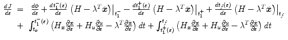 
$$\displaystyle\begin{array}{rcl} \frac{dJ} {d\varepsilon } & =& \ \frac{d\phi } {d\varepsilon } + \frac{dt_{1}^{-}(\varepsilon )} {d\varepsilon } \left.\left (H -{\lambda }^{T}\dot{\boldsymbol{x}}\right )\right \vert _{ t_{1}^{-}}-\frac{dt_{1}^{+}(\varepsilon )} {d\varepsilon } \left.\left (H -{\lambda }^{T}\dot{\boldsymbol{x}}\right )\right \vert _{ t_{1}^{+}} + \frac{dt_{f}(\varepsilon )} {d\varepsilon } \left.\left (H -{\lambda }^{T}\dot{\boldsymbol{x}}\right )\right \vert _{ t_{f}} \\ & +& \int _{t_{o}}^{t_{1}^{-}(\varepsilon ) }\left (H_{\boldsymbol{x}}\frac{\partial \boldsymbol{x}} {\partial \varepsilon } + H_{u}\frac{\partial u} {\partial \varepsilon } -{\lambda }^{T}\frac{\partial \dot{\boldsymbol{x}}} {\partial \varepsilon } \right )dt +\int _{ t_{1}^{+}(\varepsilon )}^{t_{f} }\left (H_{\boldsymbol{x}}\frac{\partial \boldsymbol{x}} {\partial \varepsilon } + H_{u}\frac{\partial u} {\partial \varepsilon } -{\lambda }^{T}\frac{\partial \dot{\boldsymbol{x}}} {\partial \varepsilon } \right )dt{}\end{array}$$
