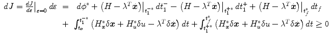 
$$\displaystyle\begin{array}{rcl} dJ = \left.\frac{dJ} {d\varepsilon } \right \vert _{\varepsilon =0}d\varepsilon & =& \ {d\phi }^{{\ast}}+\left.\left (H-{\lambda }^{T}\dot{\boldsymbol{x}}\right )\right \vert _{ t_{1}^{-{\ast}}}dt_{1}^{-}-\left.\left (H-{\lambda }^{T}\dot{\boldsymbol{x}}\right )\right \vert _{ t_{1}^{+{\ast}}}dt_{1}^{+}+\left.\left (H-{\lambda }^{T}\dot{\boldsymbol{x}}\right )\right \vert _{ t_{f}^{{\ast}}}dt_{f} \\ & +& \int _{t_{o}}^{t_{1}^{-{\ast}} }\left (H_{\boldsymbol{x}}^{{\ast}}\delta \boldsymbol{x}+H_{ u}^{{\ast}}\delta u-{\lambda }^{T}\delta \dot{\boldsymbol{x}}\right )dt+\int _{ t_{1}^{+{\ast}}}^{t_{f}^{{\ast}} }\left (H_{\boldsymbol{x}}^{{\ast}}\delta \boldsymbol{x}+H_{ u}^{{\ast}}\delta u-{\lambda }^{T}\delta \dot{\boldsymbol{x}}\right )dt \geq 0{}\end{array}$$
