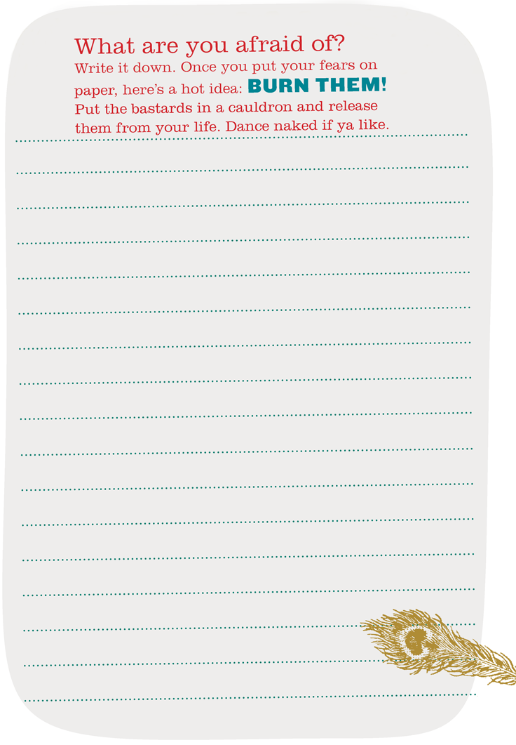 What are you afraid of? Write it down. Once you put your fears on paper, heres a hot idea: BURN THEM! Put the bastards in a cauldron and release them from your life. Dance naked if ya like.