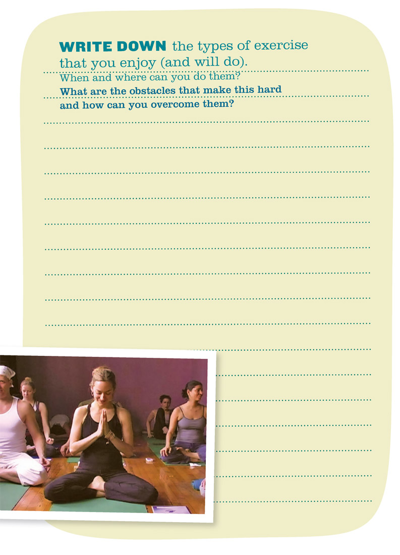 WRITE DOWN the types of exercise that you enjoy (and will do). When and where can you do them? What are the obstacles that make this hard and how can you overcome them?