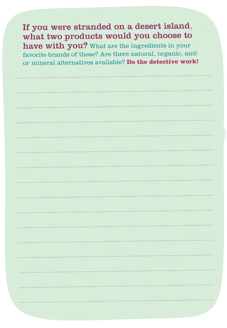 If you were stranded on a desert island, what two products would you choose to have with you? What are the ingredients in your favorite brands of these? Are there natural, organic, and/or mineral alternatives available? Do the detective work!