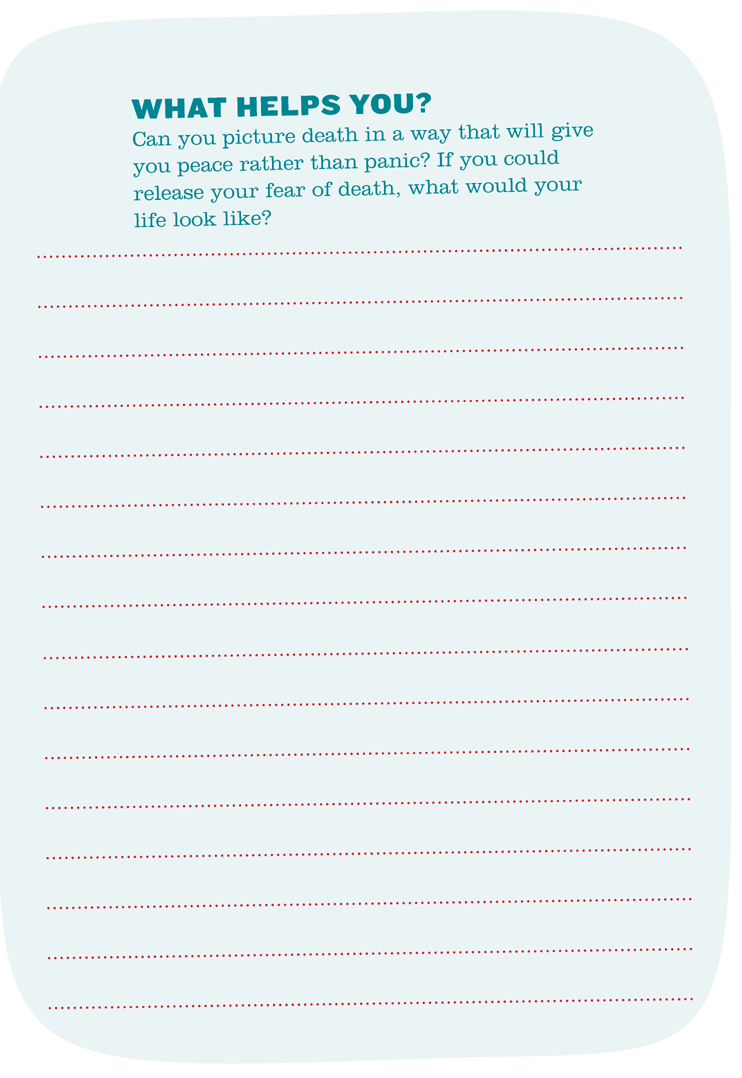 WHAT HELPS YOU? Can you picture death in a way that will give you peace rather than panic? If you could release your fear of death, what would your life look like?