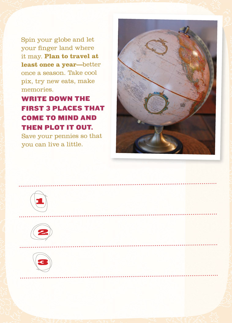 Spin your globe and let your finger land where it may. Plan to travel at least once a year—better once a season. Take cool pix, try new eats, make memories. WRITE DOWN THE FIRST 3 PLACES THAT COME TO MIND AND THEN PLOT IT OUT. Save your pennies so that you can live a little.