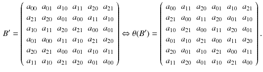 $$\begin{aligned} B'=\left( \begin{array}{cccccc} a_{00}&{}a_{01}&{}a_{10}&{}a_{11}&{}a_{20}&{}a_{21}\\ a_{21}&{}a_{20}&{}a_{01}&{}a_{00}&{}a_{11}&{}a_{10}\\ a_{10}&{}a_{11}&{}a_{20}&{}a_{21}&{}a_{00}&{}a_{01}\\ a_{01}&{}a_{00}&{}a_{11}&{}a_{10}&{}a_{21}&{}a_{20}\\ a_{20}&{}a_{21}&{}a_{00}&{}a_{01}&{}a_{10}&{}a_{11}\\ a_{11}&{}a_{10}&{}a_{21}&{}a_{20}&{}a_{01}&{}a_{00} \end{array}\right) \Leftrightarrow \theta (B')=\left( \begin{array}{cccccc} a_{00}&{}a_{11}&{}a_{20}&{}a_{01}&{}a_{10}&{}a_{21}\\ a_{21}&{}a_{00}&{}a_{11}&{}a_{20}&{}a_{01}&{}a_{10}\\ a_{10}&{}a_{21}&{}a_{00}&{}a_{11}&{}a_{20}&{}a_{01}\\ a_{01}&{}a_{10}&{}a_{21}&{}a_{00}&{}a_{11}&{}a_{20}\\ a_{20}&{}a_{01}&{}a_{10}&{}a_{21}&{}a_{00}&{}a_{11}\\ a_{11}&{}a_{20}&{}a_{01}&{}a_{10}&{}a_{21}&{}a_{00} \end{array}\right) . \end{aligned}$$