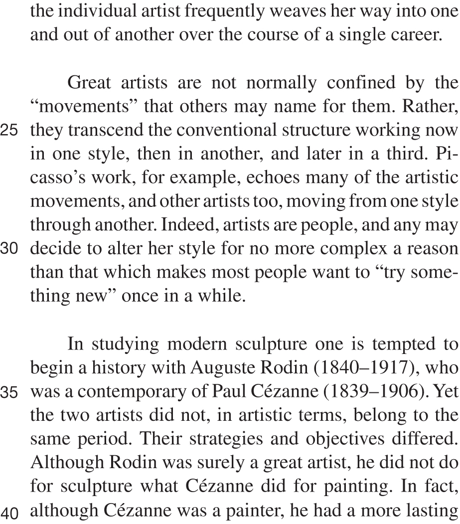 the individual artist frequently weaves her way into one and out of another over the course of a single career. Great artists are not normally confined by the “movements” that others may name for them. Rather, they transcend the conventional structure working now in one style, then in another, and later in a third. Picasso’s work, for example, echoes many of the artistic movements, and other artists too, moving from one style through another. Indeed, artists are people, and any may decide to alter her style for no more complex a reason than that which makes most people want to “try something new” once in a while. In studying modern sculpture one is tempted to begin a history with Auguste Rodin (1840–1917), who was a contemporary of Paul Cézanne (1839–1906). Yet the two artists did not, in artistic terms, belong to the same period. Their strategies and objectives differed. Although Rodin was surely a great artist, he did not do for sculpture what Cézanne did for painting. In fact, although Cézanne was a painter, he had a more lasting