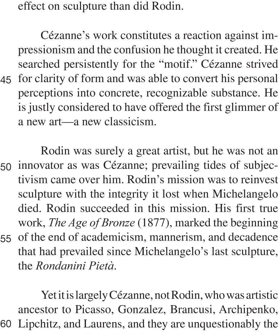 effect on sculpture than did Rodin. Cézanne’s work constitutes a reaction against impressionism and the confusion he thought it created. He searched persistently for the “motif.” Cézanne strived for clarity of form and was able to convert his personal perceptions into concrete, recognizable substance. He is justly considered to have offered the first glimmer of a new art—a new classicism. Rodin was surely a great artist, but he was not an innovator as was Cézanne; prevailing tides of subjectivism came over him. Rodin’s mission was to reinvest sculpture with the integrity it lost when Michelangelo died. Rodin succeeded in this mission. His first true work, The Age of Bronze (1877), marked the beginning of the end of academicism, mannerism, and decadence that had prevailed since Michelangelo’s last sculpture, the Rondanini Pietà. Yet it is largely Cézanne, not Rodin, who was artistic ancestor to Picasso, Gonzalez, Brancusi, Archipenko, Lipchitz, and Laurens, and they are unquestionably the