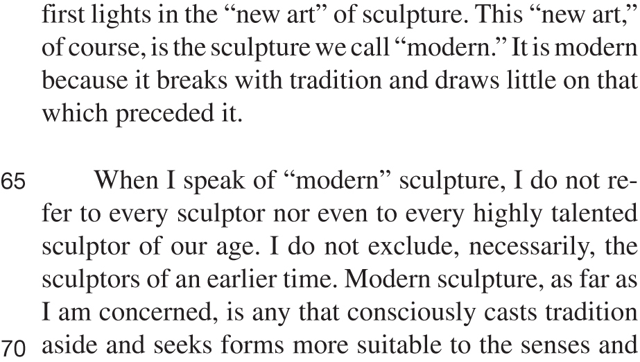 first lights in the “new art” of sculpture. This “new art,” of course, is the sculpture we call “modern.” It is modern because it breaks with tradition and draws little on that which preceded it. When I speak of “modern” sculpture, I do not refer to every sculptor nor even to every highly talented sculptor of our age. I do not exclude, necessarily, the sculptors of an earlier time. Modern sculpture, as far as I am concerned, is any that consciously casts tradition aside and seeks forms more suitable to the senses and