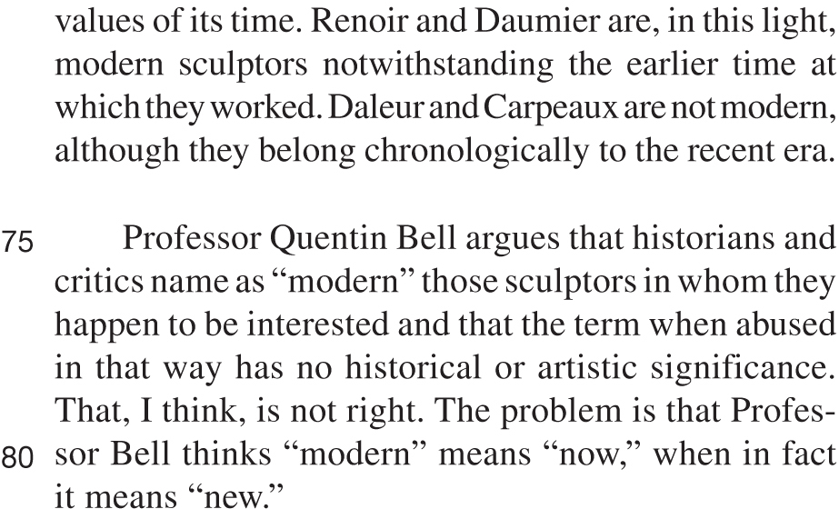 values of its time. Renoir and Daumier are, in this light, modern sculptors notwithstanding the earlier time at which they worked. Daleur and Carpeaux are not modern, although they belong chronologically to the recent era. Professor Quentin Bell argues that historians and critics name as “modern” those sculptors in whom they happen to be interested and that the term when abused in that way has no historical or artistic significance. That, I think, is not right. The problem is that Professor Bell thinks “modern” means “now,” when in fact it means “new.”