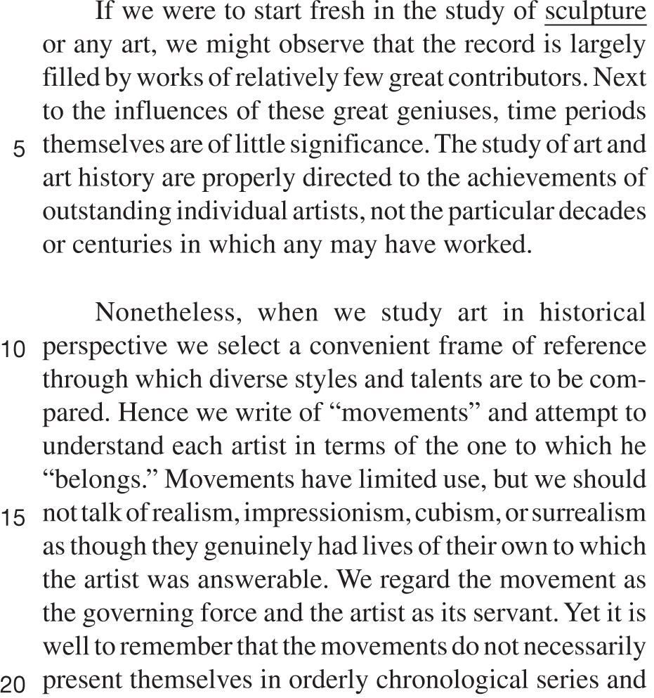 If we were to start fresh in the study of sculpture or any art, we might observe that the record is largely filled by works of relatively few great contributors. Next to the influences of these great geniuses, time periods themselves are of little significance. The study of art and art history are properly directed to the achievements of outstanding individual artists, not the particular decades or centuries in which any may have worked. Nonetheless, when we study art in historical perspective we select a convenient frame of reference through which diverse styles and talents are to be compared. Hence we write of “movements” and attempt to understand each artist in terms of the one to which he “belongs.” Movements have limited use, but we should not talk of realism, impressionism, cubism, or surrealism as though they genuinely had lives of their own to which the artist was answerable. We regard the movement as the governing force and the artist as its servant. Yet it is well to remember that the movements do not necessarily present themselves in orderly chronological series and