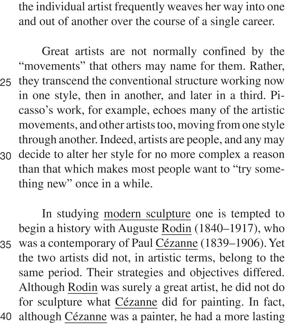 the individual artist frequently weaves her way into one and out of another over the course of a single career. Great artists are not normally confined by the “movements” that others may name for them. Rather, they transcend the conventional structure working now in one style, then in another, and later in a third. Picasso’s work, for example, echoes many of the artistic movements, and other artists too, moving from one style through another. Indeed, artists are people, and any may decide to alter her style for no more complex a reason than that which makes most people want to “try something new” once in a while. In studying modern sculpture one is tempted to begin a history with Auguste Rodin (1840–1917), who was a contemporary of Paul Cézanne (1839–1906). Yet the two artists did not, in artistic terms, belong to the same period. Their strategies and objectives differed. Although Rodin was surely a great artist, he did not do for sculpture what Cézanne did for painting. In fact, although Cézanne was a painter, he had a more lasting