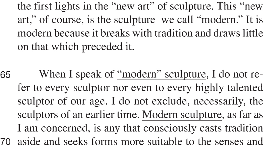 the first lights in the “new art” of sculpture. This “new art,” of course, is the sculpture we call “modern.” It is modern because it breaks with tradition and draws little on that which preceded it. When I speak of “modern” sculpture, I do not refer to every sculptor nor even to every highly talented sculptor of our age. I do not exclude, necessarily, the sculptors of an earlier time. Modern sculpture, as far as I am concerned, is any that consciously casts tradition aside and seeks forms more suitable to the senses and