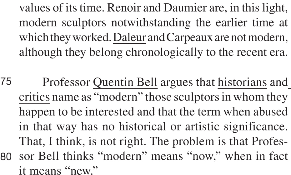 values of its time. Renoir and Daumier are, in this light, modern sculptors notwithstanding the earlier time at which they worked. Daleur and Carpeaux are not modern, although they belong chronologically to the recent era. Professor Quentin Bell argues that historians and critics name as “modern” those sculptors in whom they happen to be interested and that the term when abused in that way has no historical or artistic significance. That, I think, is not right. The problem is that Professor Bell thinks “modern” means “now,” when in fact it means “new.”