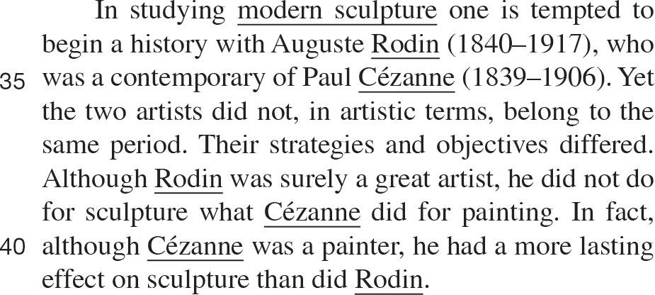 In studying modern sculpture one is tempted to begin a history with Auguste Rodin (1840–1917), who was a contemporary of Paul Cézanne (1839–1906). Yet the two artists did not, in artistic terms, belong to the same period. Their strategies and objectives differed. Although Rodin was surely a great artist, he did not do for sculpture what Cézanne did for painting. In fact, although Cézanne was a painter, he had a more lasting effect on sculpture than did Rodin.