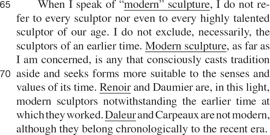 When I speak of “modern” sculpture, I do not re- fer to every sculptor nor even to every highly talented sculptor of our age. I do not exclude, necessarily, the sculptors of an earlier time. Modern sculpture, as far as I am concerned, is any that consciously casts tradition aside and seeks forms more suitable to the senses and values of its time. Renoir and Daumier are, in this light, modern sculptors notwithstanding the earlier time at which they worked. Daleur and Carpeaux are not modern, although they belong chronologically to the recent era.