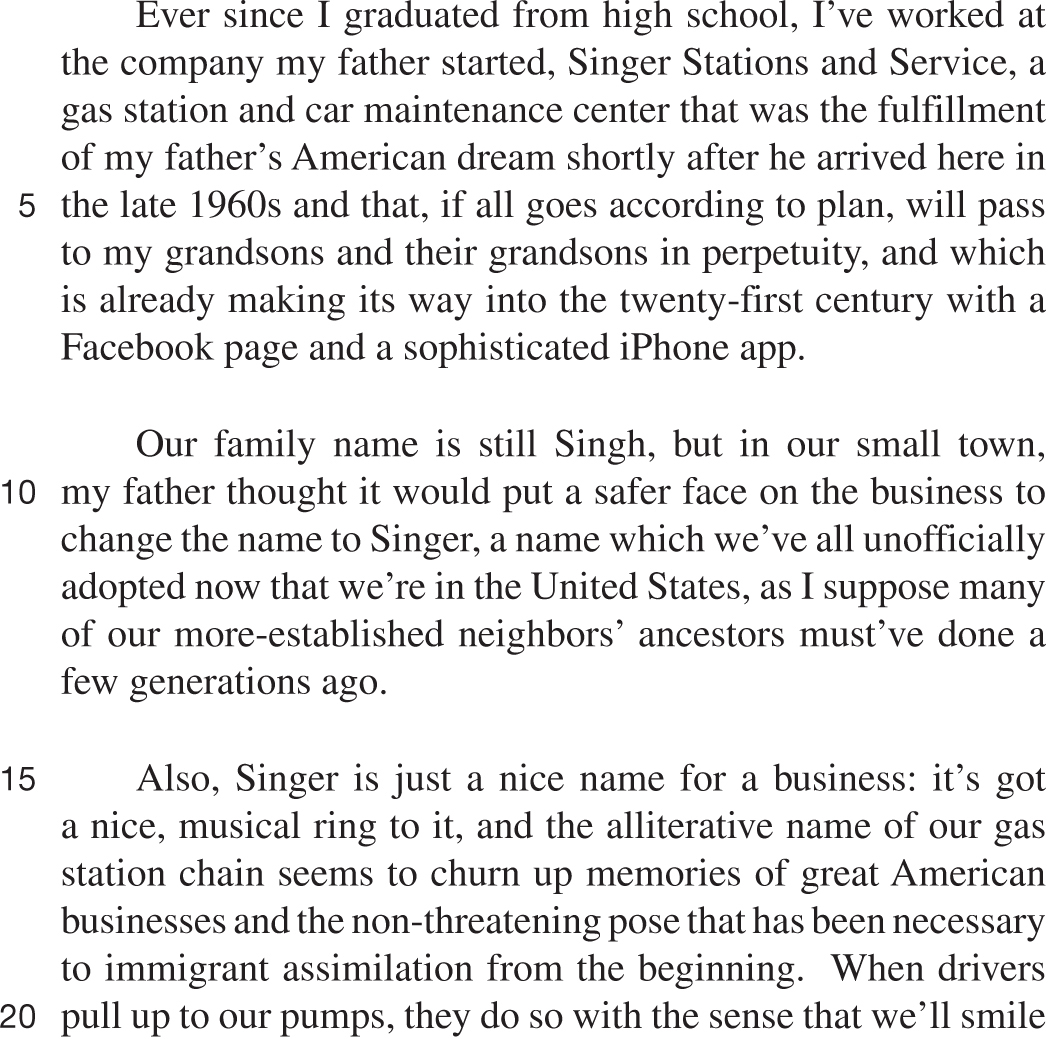 Ever since I graduated from high school, I’ve worked at the company my father started, Singer Stations and Service, a gas station and car maintenance center that was the fulfillment of my father’s American dream shortly after he arrived here in the late 1960s and that, if all goes according to plan, will pass to my grandsons and their grandsons in perpetuity, and which is already making its way into the twenty-first century with a Facebook page and a sophisticated iPhone app. Our family name is still Singh, but in our small town, my father thought it would put a safer face on the business to change the name to Singer, a name which we’ve all unofficially adopted now that we’re in the United States, as I suppose many of our more-established neighbors’ ancestors must’ve done a few generations ago. Also, Singer is just a nice name for a business: it’s got a nice, musical ring to it, and the alliterative name of our gas station chain seems to churn up memories of great American businesses and the non-threatening pose that has been necessary to immigrant assimilation from the beginning. When drivers pull up to our pumps, they do so with the sense that we’ll smile