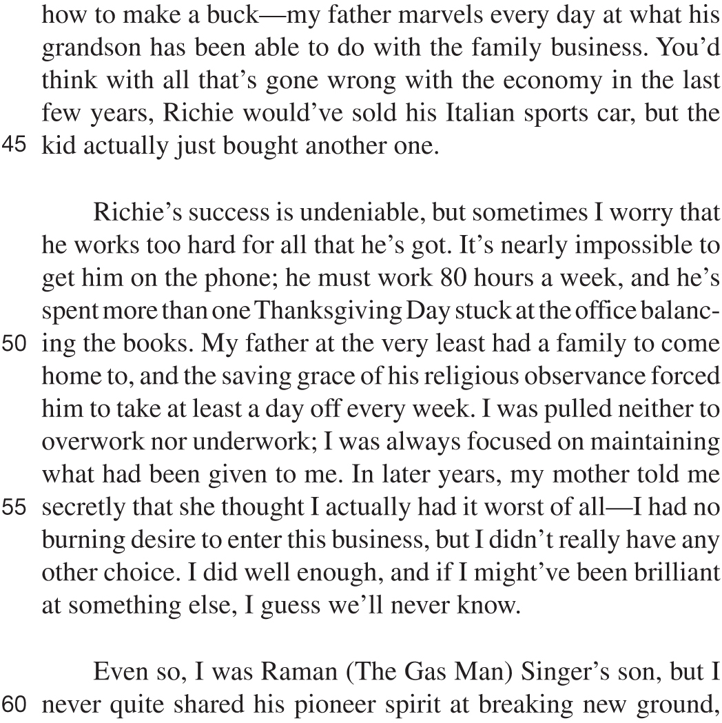 how to make a buck—my father marvels every day at what his grandson has been able to do with the family business. You’d think with all that’s gone wrong with the economy in the last few years, Richie would’ve sold his Italian sports car, but the kid actually just bought another one. Richie’s success is undeniable, but sometimes I worry that he works too hard for all that he’s got. It’s nearly impossible to get him on the phone; he must work 80 hours a week, and he’s spent more than one Thanksgiving Day stuck at the office balancing the books. My father at the very least had a family to come home to, and the saving grace of his religious observance forced him to take at least a day off every week. I was pulled neither to overwork nor underwork; I was always focused on maintaining what had been given to me. In later years, my mother told me secretly that she thought I actually had it worst of all—I had no burning desire to enter this business, but I didn’t really have any other choice. I did well enough, and if I might’ve been brilliant at something else, I guess we’ll never know. Even so, I was Raman (The Gas Man) Singer’s son, but I never quite shared his pioneer spirit at breaking new ground,