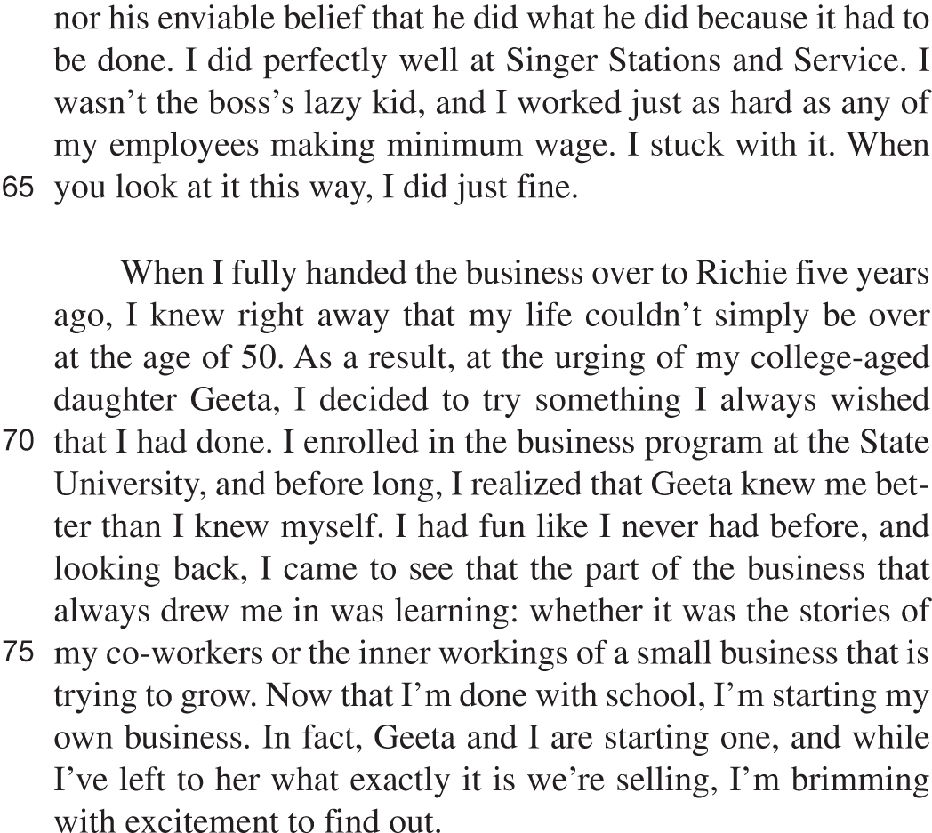 nor his enviable belief that he did what he did because it had to be done. I did perfectly well at Singer Stations and Service. I wasn’t the boss’s lazy kid, and I worked just as hard as any of my employees making minimum wage. I stuck with it. When you look at it this way, I did just fine. When I fully handed the business over to Richie five years ago, I knew right away that my life couldn’t simply be over at the age of 50. As a result, at the urging of my college-aged daughter Geeta, I decided to try something I always wished that I had done. I enrolled in the business program at the State University, and before long, I realized that Geeta knew me better than I knew myself. I had fun like I never had before, and looking back, I came to see that the part of the business that always drew me in was learning: whether it was the stories of my co-workers or the inner workings of a small business that is trying to grow. Now that I’m done with school, I’m starting my own business. In fact, Geeta and I are starting one, and while I’ve left to her what exactly it is we’re selling, I’m brimming with excitement to find out.