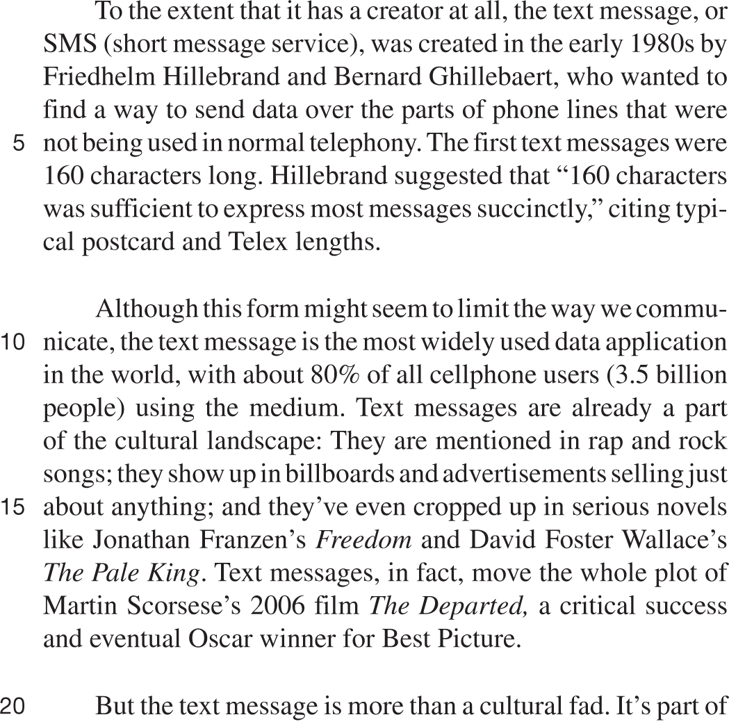 To the extent that it has a creator at all, the text message, or SMS (short message service), was created in the early 1980s by Friedhelm Hillebrand and Bernard Ghillebaert, who wanted to find a way to send data over the parts of phone lines that were not being used in normal telephony. The first text messages were 160 characters long. Hillebrand suggested that “160 characters was sufficient to express most messages succinctly,” citing typical postcard and Telex lengths. Although this form might seem to limit the way we communicate, the text message is the most widely used data application in the world, with about 80% of all cellphone users (3.5 billion people) using the medium. Text messages are already a part of the cultural landscape: They are mentioned in rap and rock songs; they show up in billboards and advertisements selling just about anything; and they’ve even cropped up in serious novels like Jonathan Franzen’s Freedom and David Foster Wallace’s The Pale King. Text messages, in fact, move the whole plot of Martin Scorsese’s 2006 film The Departed, a critical success and eventual Oscar winner for Best Picture. But the text message is more than a cultural fad. It’s part of